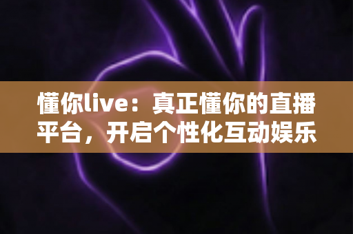 懂你live：真正懂你的直播平台，开启个性化互动娱乐新体验
