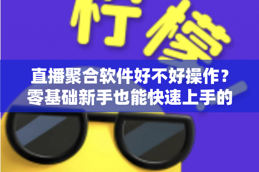 直播聚合软件好不好操作？零基础新手也能快速上手的直播聚合工具深度评测与使用指南