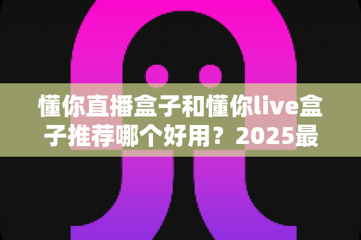 懂你直播盒子和懂你live盒子推荐哪个好用？2025最新选购指南与深度对比测评