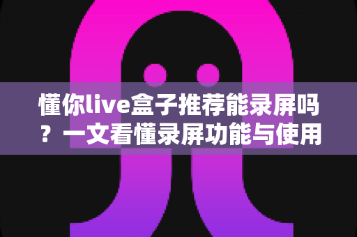 懂你live盒子推荐能录屏吗？一文看懂录屏功能与使用全攻略