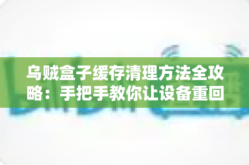乌贼盒子缓存清理方法全攻略：手把手教你让设备重回流畅状态