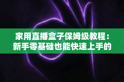 家用直播盒子保姆级教程：新手零基础也能快速上手的全流程实用指南
