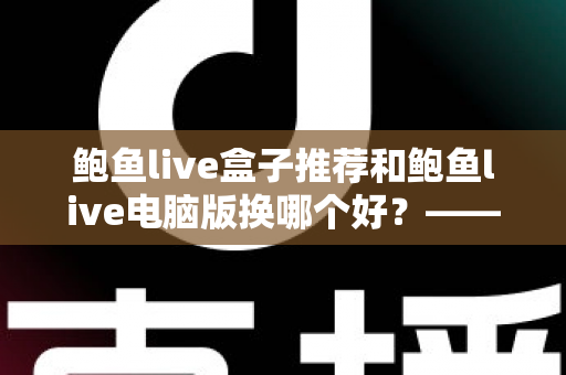 鲍鱼live盒子推荐和鲍鱼live电脑版换哪个好？——大屏端与桌面端全方位对比指南