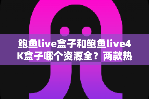 鲍鱼live盒子和鲍鱼live4K盒子哪个资源全？两款热门电视盒子资源对比与选购全攻略