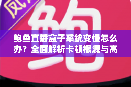 鲍鱼直播盒子系统变慢怎么办？全面解析卡顿根源与高效优化方案，让设备恢复丝滑流畅