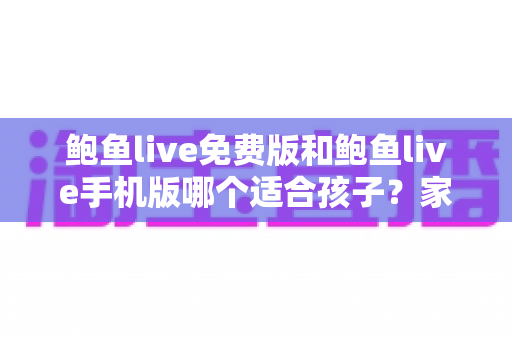 鲍鱼live免费版和鲍鱼live手机版哪个适合孩子？家长必读的直播类应用选择与安全指南