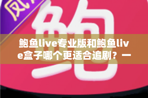 鲍鱼live专业版和鲍鱼live盒子哪个更适合追剧？一篇讲透的深度对比指南