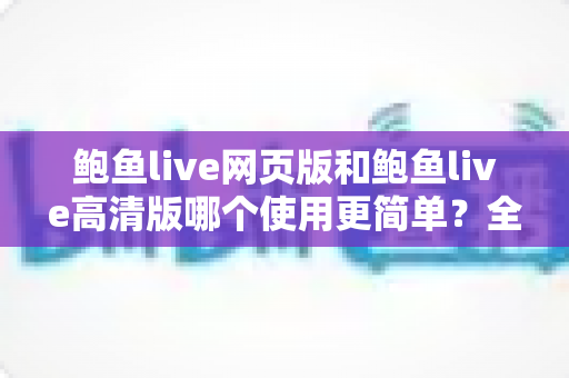 鲍鱼live网页版和鲍鱼live高清版哪个使用更简单？全面对比评测帮你找到最省心的选择