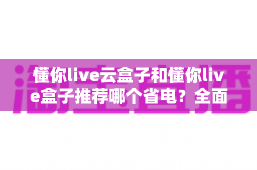 懂你live云盒子和懂你live盒子推荐哪个省电?全面功耗实测对比与选购避坑指南 懂你live云盒子和懂你live盒子推荐哪个省电?全面功耗实测对比与选购避坑指南
