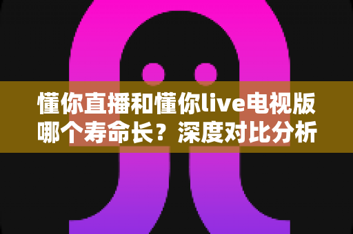 懂你直播和懂你live电视版哪个寿命长?深度对比分析与延长使用时间全攻略 懂你直播和懂你live电视版哪个寿命长?深度对比分析与延长使用时间全攻略
