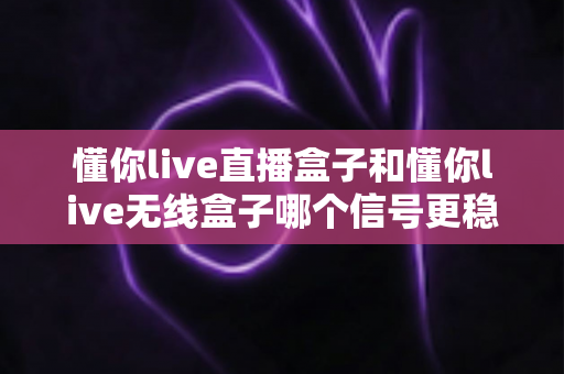 懂你live直播盒子和懂你live无线盒子哪个信号更稳定？深度对比与选购指南全解析
