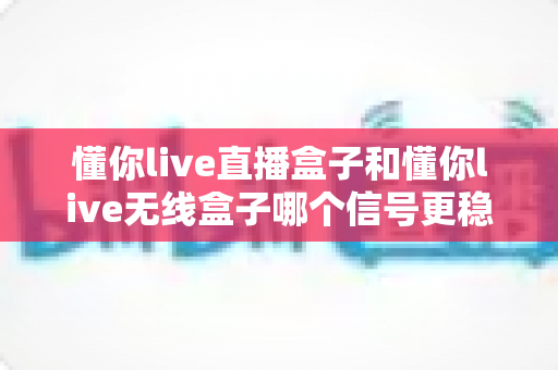 懂你live直播盒子和懂你live无线盒子哪个信号更稳定？深度对比与选购指南全解析