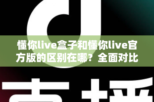 懂你live盒子和懂你live官方版的区别在哪？全面对比解析，助你选对版本畅享直播体验