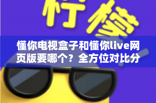 懂你电视盒子和懂你live网页版要哪个？全方位对比分析帮你轻松做出最佳选择