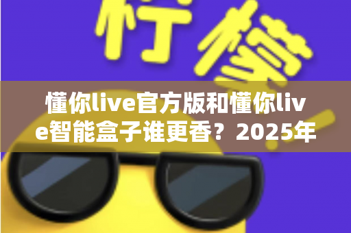 懂你live官方版和懂你live智能盒子谁更香？2025年最全选购对比指南，看完不再纠结！