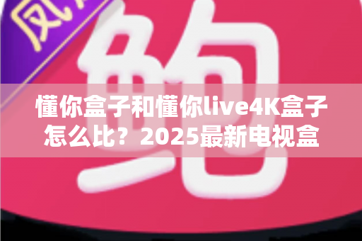 懂你盒子和懂你live4K盒子怎么比?2025最新电视盒子选购全攻略,看完再买不踩坑 懂你盒子和懂你live4K盒子怎么比?2025最新电视盒子选购全攻略,看完再买不踩坑