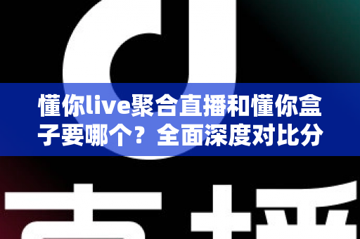 懂你live聚合直播和懂你盒子要哪个？全面深度对比分析，帮你一步到位选出最适合自己的观影方案
