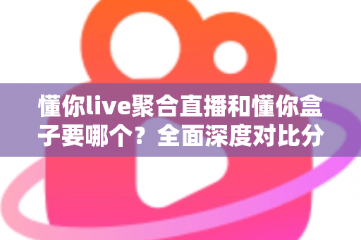 懂你live聚合直播和懂你盒子要哪个？全面深度对比分析，帮你一步到位选出最适合自己的观影方案