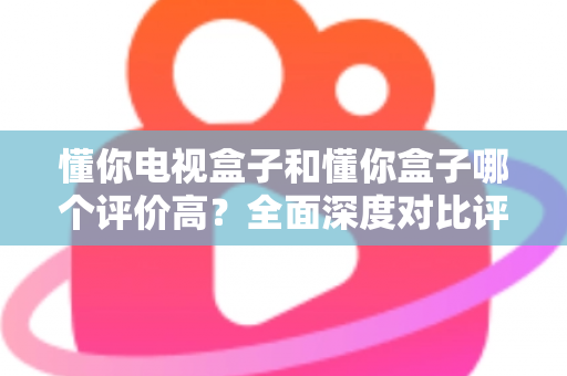 懂你电视盒子和懂你盒子哪个评价高?全面深度对比评测与选购指南带你找到答案 懂你电视盒子和懂你盒子哪个评价高?全面深度对比评测与选购指南带你找到答案
