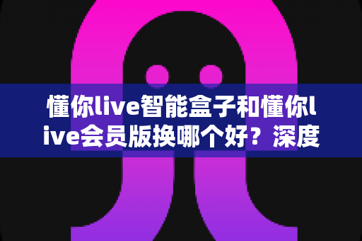 懂你live智能盒子和懂你live会员版换哪个好？深度对比分析与选购避坑指南
