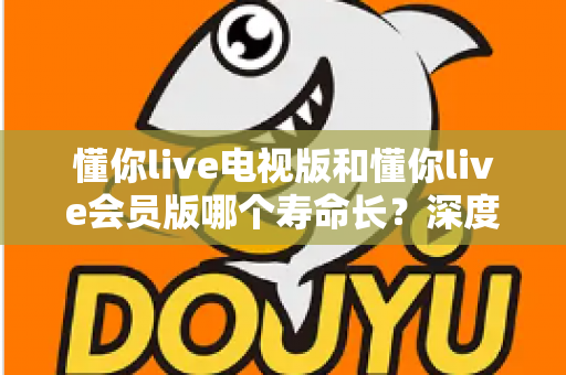懂你live电视版和懂你live会员版哪个寿命长？深度对比分析与实用选购指南