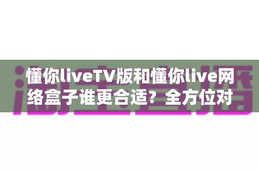 懂你liveTV版和懂你live网络盒子谁更合适?全方位对比帮你做出明智选择 懂你liveTV版和懂你live网络盒子谁更合适?全方位对比帮你做出明智选择