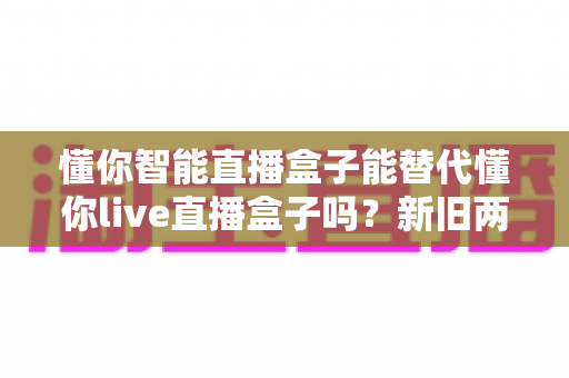 懂你智能直播盒子能替代懂你live直播盒子吗？新旧两款直播设备深度对比与选购全指南