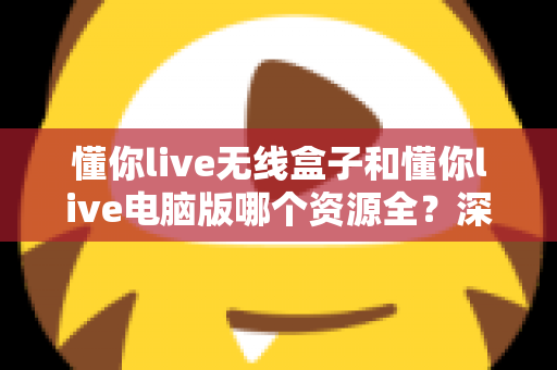 懂你live无线盒子和懂你live电脑版哪个资源全？深度对比帮你选对版本不踩坑