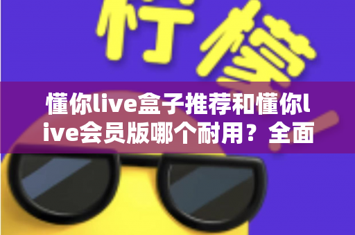 懂你live盒子推荐和懂你live会员版哪个耐用？全面对比解析帮你做出明智选择