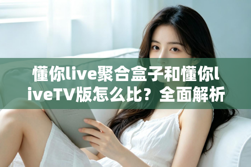 懂你live聚合盒子和懂你liveTV版怎么比？全面解析两大版本差异，帮你选对大屏观影方案
