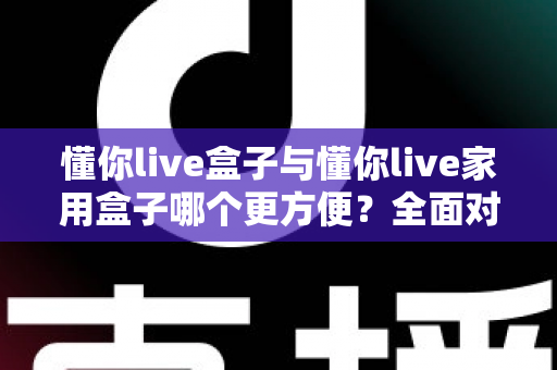 懂你live盒子与懂你live家用盒子哪个更方便？全面对比帮你选对设备