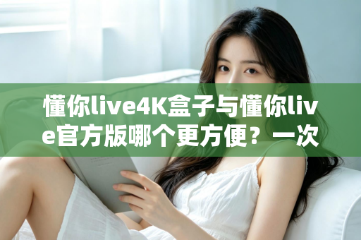 懂你live4K盒子与懂你live官方版哪个更方便？一次看懂差异，选对更省心的观影方案