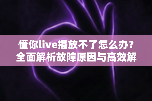 懂你live播放不了怎么办？全面解析故障原因与高效解决方法大全