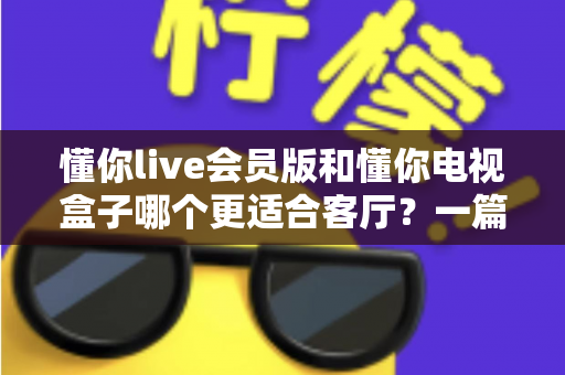 懂你live会员版和懂你电视盒子哪个更适合客厅?一篇讲透客厅影音最佳选择 懂你live会员版和懂你电视盒子哪个更适合客厅?一篇讲透客厅影音最佳选择