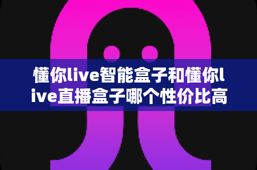 懂你live智能盒子和懂你live直播盒子哪个性价比高？一篇讲透的选购对比指南