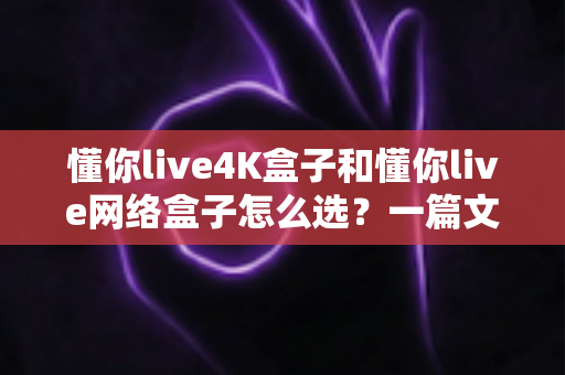 懂你live4K盒子和懂你live网络盒子怎么选？一篇文章帮你理清思路，找到最适合自己的那款