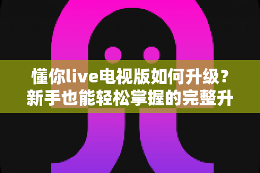 懂你live电视版如何升级？新手也能轻松掌握的完整升级指南