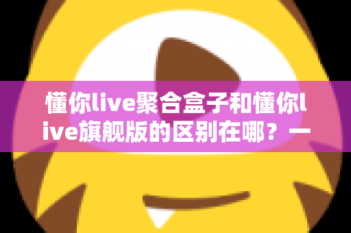 懂你live聚合盒子和懂你live旗舰版的区别在哪？一文看懂两大版本的功能差异与选购指南