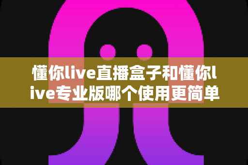 懂你live直播盒子和懂你live专业版哪个使用更简单？新手必看的开播设备选购指南