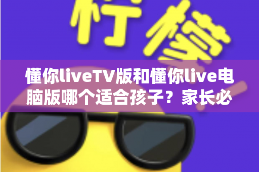 懂你liveTV版和懂你live电脑版哪个适合孩子？家长必读的版本选择与安全使用指南