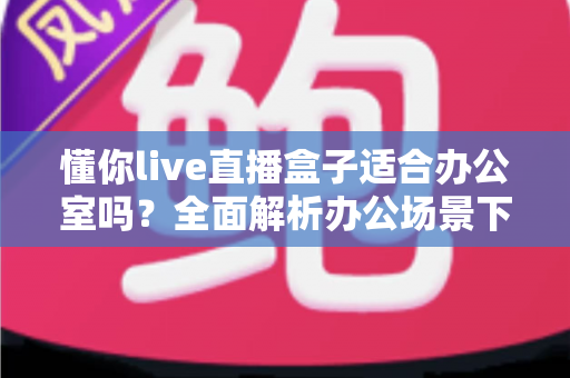 懂你live直播盒子适合办公室吗？全面解析办公场景下的实用性与选购指南
