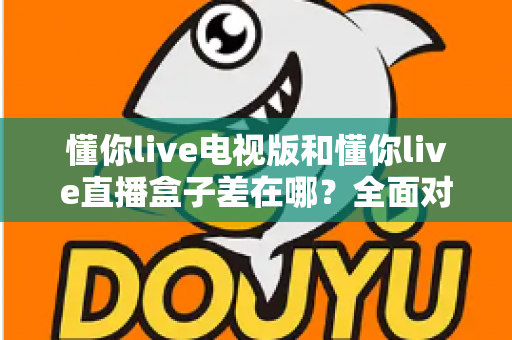 懂你live电视版和懂你live直播盒子差在哪？全面对比解析，帮你选对大屏观影方案
