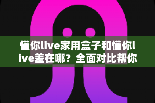懂你live家用盒子和懂你live差在哪？全面对比帮你选对适合自己的观看方式