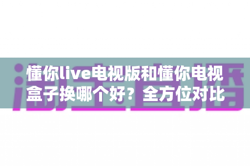 懂你live电视版和懂你电视盒子换哪个好?全方位对比帮你选对大屏观影方案 懂你live电视版和懂你电视盒子换哪个好?全方位对比帮你选对大屏观影方案