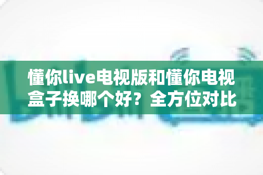 懂你live电视版和懂你电视盒子换哪个好？全方位对比帮你选对大屏观影方案