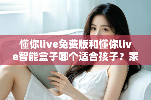 懂你live免费版和懂你live智能盒子哪个适合孩子？家长必看的深度选购指南与实用对比分析
