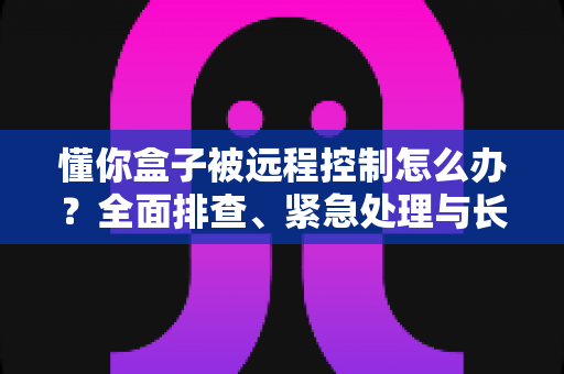 懂你盒子被远程控制怎么办？全面排查、紧急处理与长效防护一文讲清