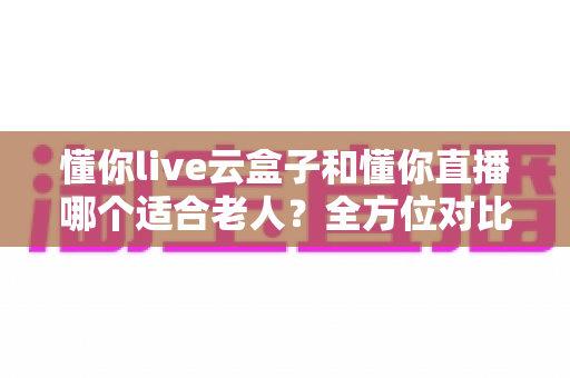 懂你live云盒子和懂你直播哪个适合老人？全方位对比解析，帮爸妈找到最省心的看直播方案
