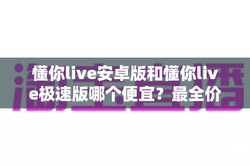 懂你live安卓版和懂你live极速版哪个便宜？最全价格对比与省钱攻略