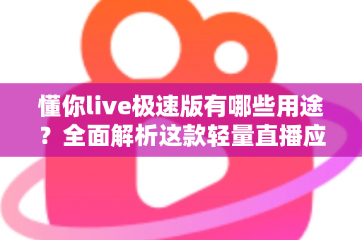 懂你live极速版有哪些用途？全面解析这款轻量直播应用的实用功能与核心价值